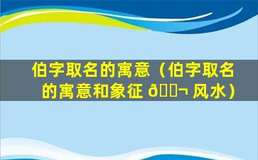 伯字取名的寓意（伯字取名的寓意和象征 🐬 风水）